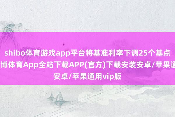 shibo体育游戏app平台将基准利率下调25个基点至5%-世博体育App全站下载APP(官方)下载安装安卓/苹果通用vip版