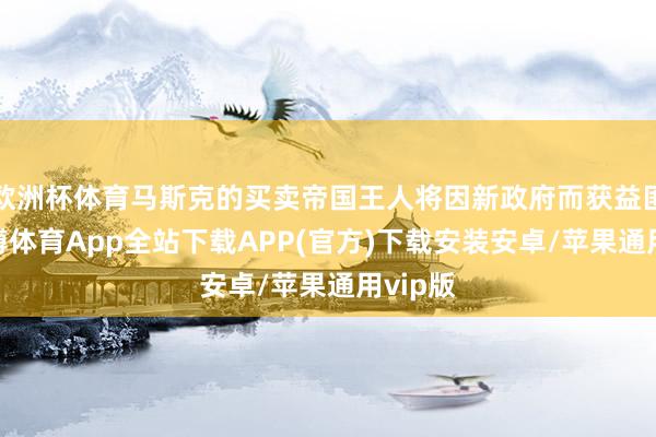 欧洲杯体育马斯克的买卖帝国王人将因新政府而获益匪浅-世博体育App全站下载APP(官方)下载安装安卓/苹果通用vip版