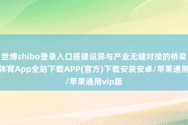世博shibo登录入口搭建设异与产业无缝对接的桥梁-世博体育App全站下载APP(官方)下载安装安卓/苹果通用vip版