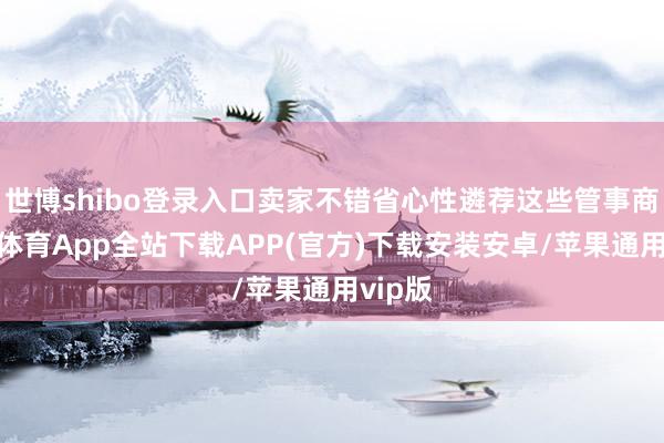 世博shibo登录入口卖家不错省心性遴荐这些管事商-世博体育App全站下载APP(官方)下载安装安卓/苹果通用vip版