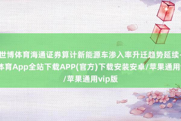 世博体育海通证券算计新能源车渗入率升迁趋势延续-世博体育App全站下载APP(官方)下载安装安卓/苹果通用vip版
