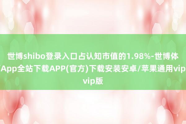 世博shibo登录入口占认知市值的1.98%-世博体育App全站下载APP(官方)下载安装安卓/苹果通用vip版