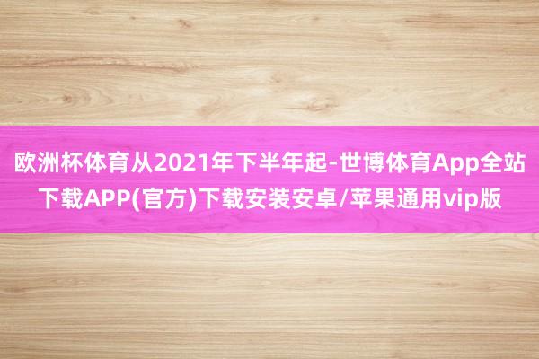 欧洲杯体育从2021年下半年起-世博体育App全站下载APP(官方)下载安装安卓/苹果通用vip版
