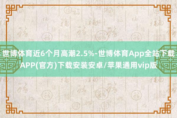 世博体育近6个月高潮2.5%-世博体育App全站下载APP(官方)下载安装安卓/苹果通用vip版