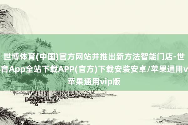 世博体育(中国)官方网站并推出新方法智能门店-世博体育App全站下载APP(官方)下载安装安卓/苹果通用vip版