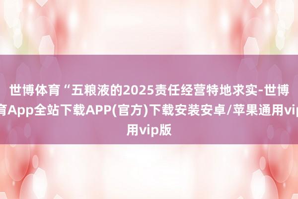 世博体育　　“五粮液的2025责任经营特地求实-世博体育App全站下载APP(官方)下载安装安卓/苹果通用vip版