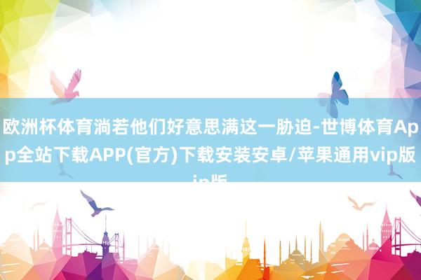 欧洲杯体育淌若他们好意思满这一胁迫-世博体育App全站下载APP(官方)下载安装安卓/苹果通用vip版