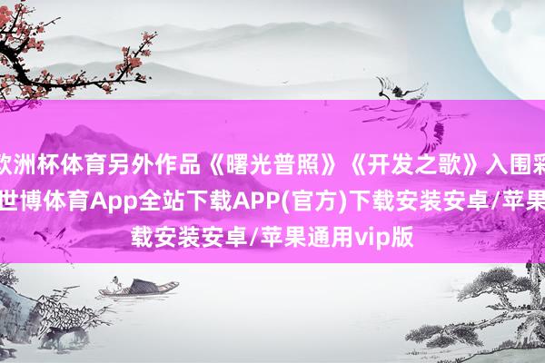 欧洲杯体育另外作品《曙光普照》《开发之歌》入围彩色绽开组-世博体育App全站下载APP(官方)下载安装安卓/苹果通用vip版