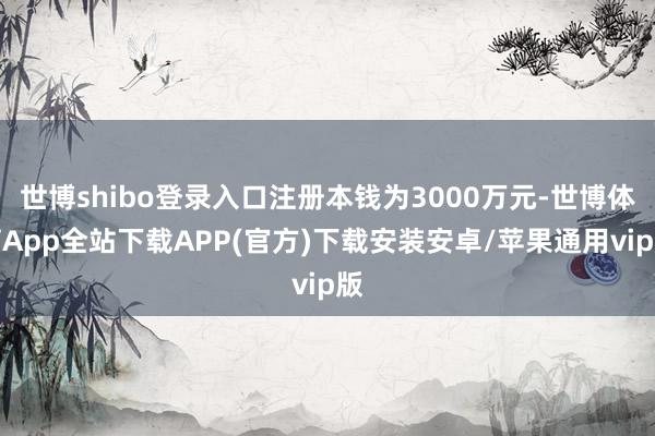 世博shibo登录入口注册本钱为3000万元-世博体育App全站下载APP(官方)下载安装安卓/苹果通用vip版