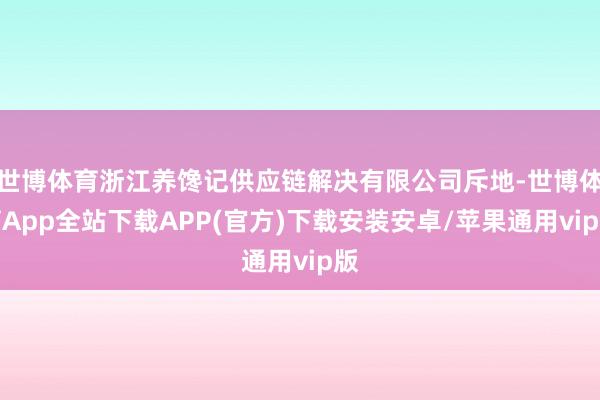 世博体育浙江养馋记供应链解决有限公司斥地-世博体育App全站下载APP(官方)下载安装安卓/苹果通用vip版