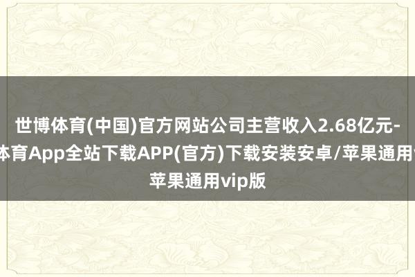 世博体育(中国)官方网站公司主营收入2.68亿元-世博体育App全站下载APP(官方)下载安装安卓/苹果通用vip版