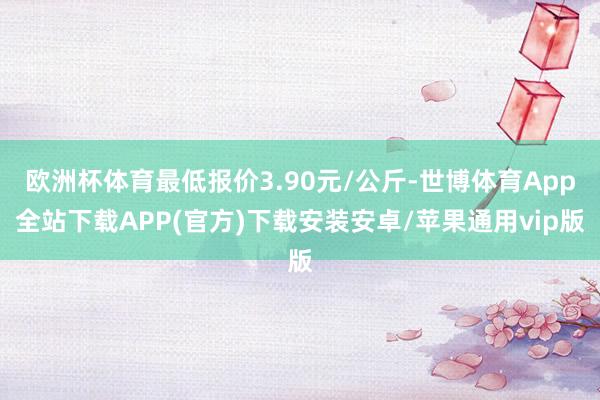 欧洲杯体育最低报价3.90元/公斤-世博体育App全站下载APP(官方)下载安装安卓/苹果通用vip版