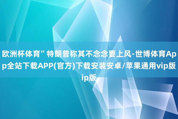 欧洲杯体育”特朗普称其不念念要上风-世博体育App全站下载APP(官方)下载安装安卓/苹果通用vip版