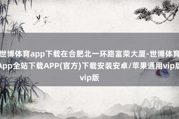 世博体育app下载在合肥北一环路富荣大厦-世博体育App全站下载APP(官方)下载安装安卓/苹果通用vip版