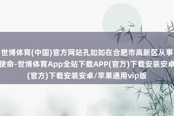 世博体育(中国)官方网站孔如如在合肥市高新区从事电商、金融有关使命-世博体育App全站下载APP(官方)下载安装安卓/苹果通用vip版