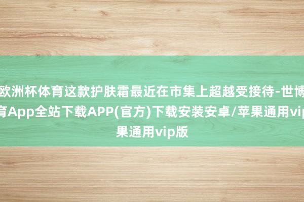 欧洲杯体育这款护肤霜最近在市集上超越受接待-世博体育App全站下载APP(官方)下载安装安卓/苹果通用vip版