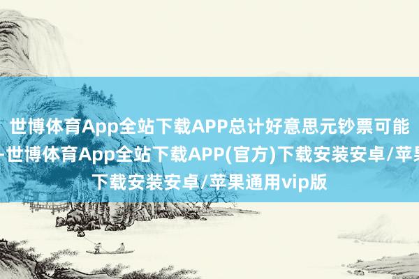 世博体育App全站下载APP总计好意思元钞票可能齐靠近顶风-世博体育App全站下载APP(官方)下载安装安卓/苹果通用vip版
