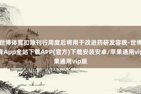 世博体育扣除刊行用度后将用于改进药研发容貌-世博体育App全站下载APP(官方)下载安装安卓/苹果通用vip版