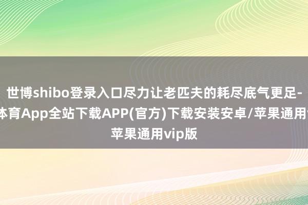 世博shibo登录入口尽力让老匹夫的耗尽底气更足-世博体育App全站下载APP(官方)下载安装安卓/苹果通用vip版