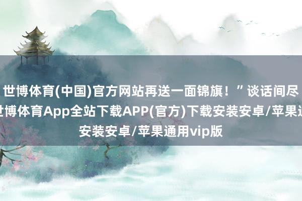 世博体育(中国)官方网站再送一面锦旗！”谈话间尽是兴盛-世博体育App全站下载APP(官方)下载安装安卓/苹果通用vip版