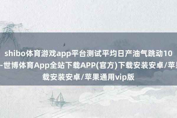 shibo体育游戏app平台测试平均日产油气跳动1000吨油当量-世博体育App全站下载APP(官方)下载安装安卓/苹果通用vip版