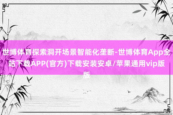 世博体育探索洞开场景智能化垄断-世博体育App全站下载APP(官方)下载安装安卓/苹果通用vip版