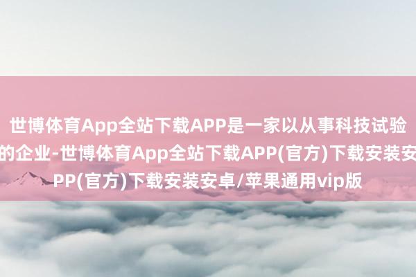 世博体育App全站下载APP是一家以从事科技试验和摆布作事业为主的企业-世博体育App全站下载APP(官方)下载安装安卓/苹果通用vip版