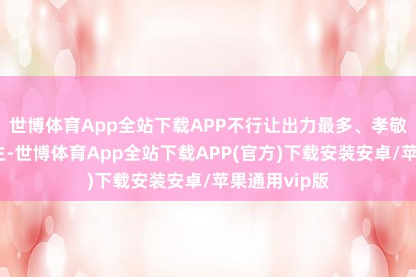 世博体育App全站下载APP不行让出力最多、孝敬最大的东谈主-世博体育App全站下载APP(官方)下载安装安卓/苹果通用vip版