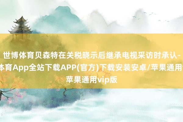 世博体育　　贝森特在关税晓示后继承电视采访时承认-世博体育App全站下载APP(官方)下载安装安卓/苹果通用vip版
