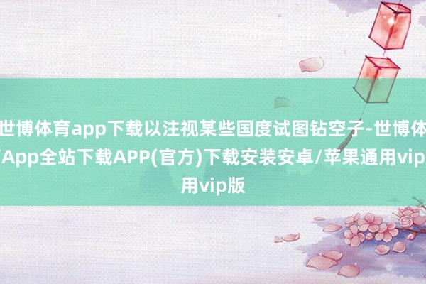 世博体育app下载以注视某些国度试图钻空子-世博体育App全站下载APP(官方)下载安装安卓/苹果通用vip版