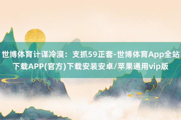 世博体育计谋冷漠：支抓59正套-世博体育App全站下载APP(官方)下载安装安卓/苹果通用vip版