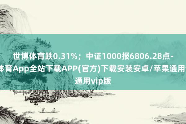 世博体育跌0.31%；中证1000报6806.28点-世博体育App全站下载APP(官方)下载安装安卓/苹果通用vip版