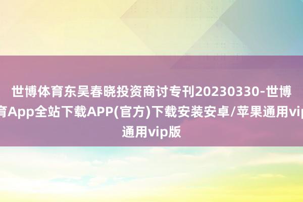 世博体育东吴春晓投资商讨专刊20230330-世博体育App全站下载APP(官方)下载安装安卓/苹果通用vip版