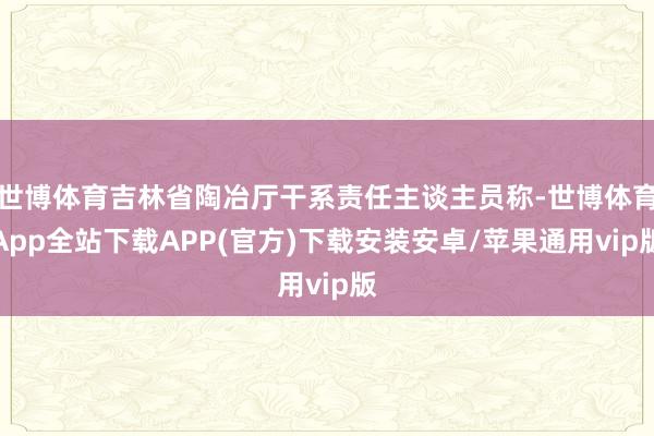 世博体育吉林省陶冶厅干系责任主谈主员称-世博体育App全站下载APP(官方)下载安装安卓/苹果通用vip版