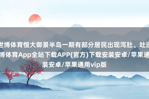 世博体育恒大御景半岛一期有部分居民出现泻肚、吐逆症状-世博体育App全站下载APP(官方)下载安装安卓/苹果通用vip版
