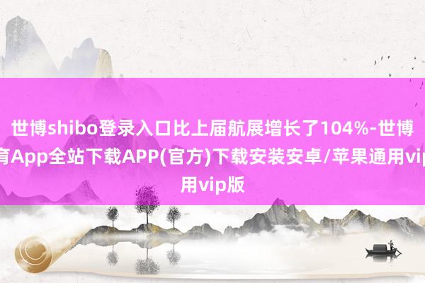 世博shibo登录入口比上届航展增长了104%-世博体育App全站下载APP(官方)下载安装安卓/苹果通用vip版