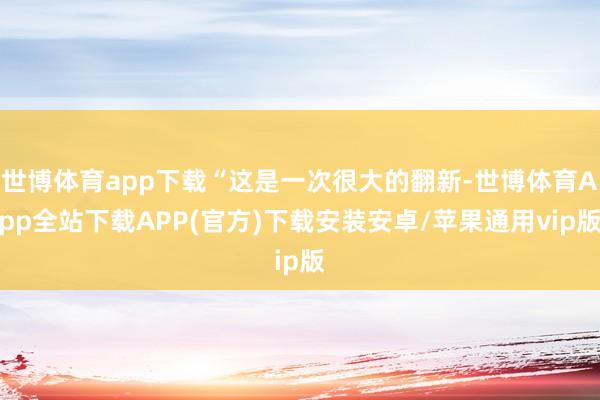 世博体育app下载“这是一次很大的翻新-世博体育App全站下载APP(官方)下载安装安卓/苹果通用vip版