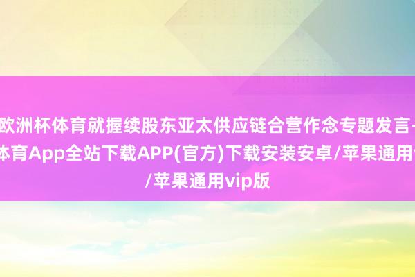 欧洲杯体育就握续股东亚太供应链合营作念专题发言-世博体育App全站下载APP(官方)下载安装安卓/苹果通用vip版