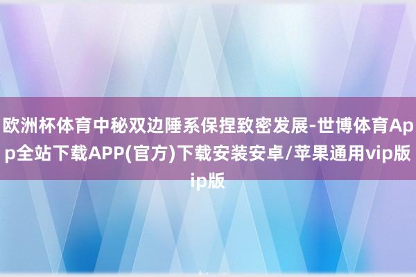 欧洲杯体育中秘双边陲系保捏致密发展-世博体育App全站下载APP(官方)下载安装安卓/苹果通用vip版