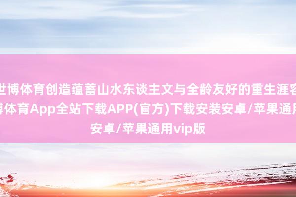 世博体育创造蕴蓄山水东谈主文与全龄友好的重生涯容颜-世博体育App全站下载APP(官方)下载安装安卓/苹果通用vip版