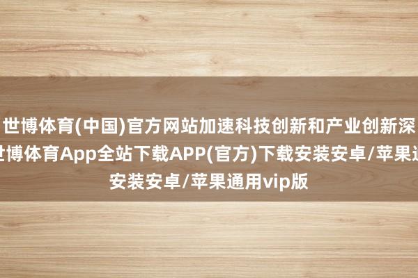 世博体育(中国)官方网站加速科技创新和产业创新深度和会-世博体育App全站下载APP(官方)下载安装安卓/苹果通用vip版