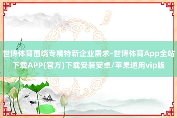 世博体育围绕专精特新企业需求-世博体育App全站下载APP(官方)下载安装安卓/苹果通用vip版