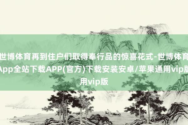 世博体育再到住户们取得奉行品的惊喜花式-世博体育App全站下载APP(官方)下载安装安卓/苹果通用vip版