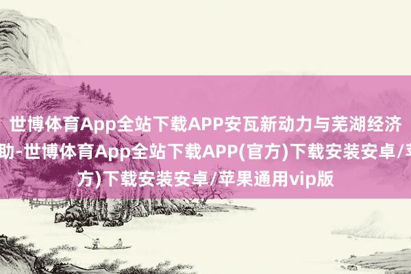 世博体育App全站下载APP安瓦新动力与芜湖经济手艺征战区相助-世博体育App全站下载APP(官方)下载安装安卓/苹果通用vip版
