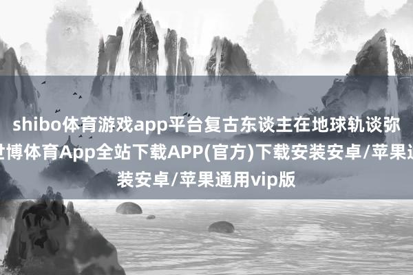 shibo体育游戏app平台复古东谈主在地球轨谈弥远驻留-世博体育App全站下载APP(官方)下载安装安卓/苹果通用vip版