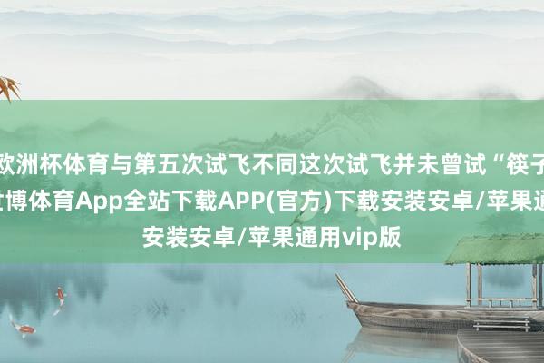 欧洲杯体育与第五次试飞不同这次试飞并未曾试“筷子”拿获-世博体育App全站下载APP(官方)下载安装安卓/苹果通用vip版
