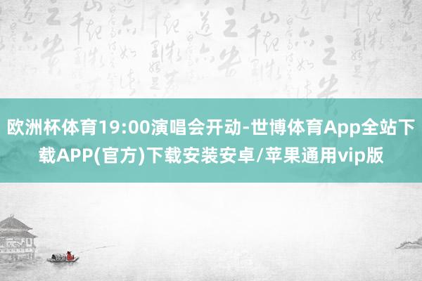 欧洲杯体育19:00演唱会开动-世博体育App全站下载APP(官方)下载安装安卓/苹果通用vip版