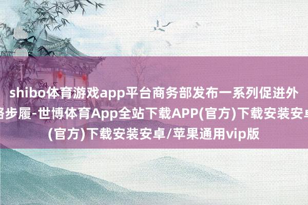 shibo体育游戏app平台商务部发布一系列促进外贸牢固增长的战略步履-世博体育App全站下载APP(官方)下载安装安卓/苹果通用vip版