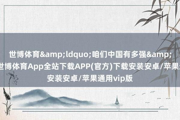 世博体育&ldquo;咱们中国有多强&rdquo;-世博体育App全站下载APP(官方)下载安装安卓/苹果通用vip版
