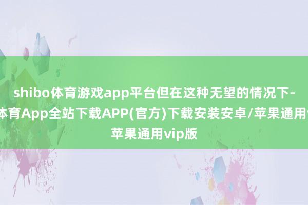 shibo体育游戏app平台但在这种无望的情况下-世博体育App全站下载APP(官方)下载安装安卓/苹果通用vip版